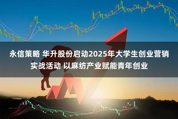 永信策略 华升股份启动2025年大学生创业营销实战活动 以麻纺产业赋能青年创业