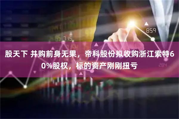 股天下 并购前身无果,帝科股份拟收购浙江索特60%股权,标的资产刚刚扭亏