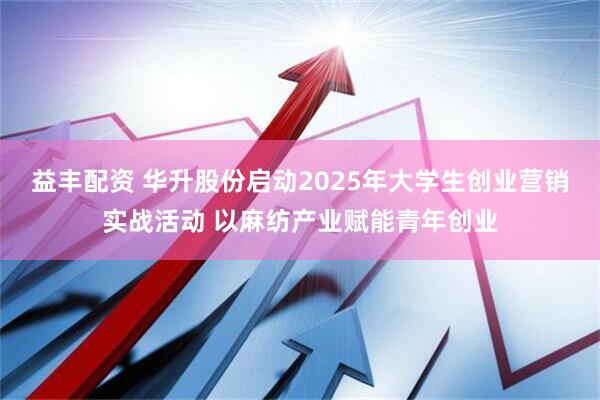 益丰配资 华升股份启动2025年大学生创业营销实战活动 以麻纺产业赋能青年创业