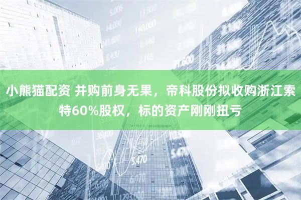 小熊猫配资 并购前身无果,帝科股份拟收购浙江索特60%股权,标的资产刚刚扭亏