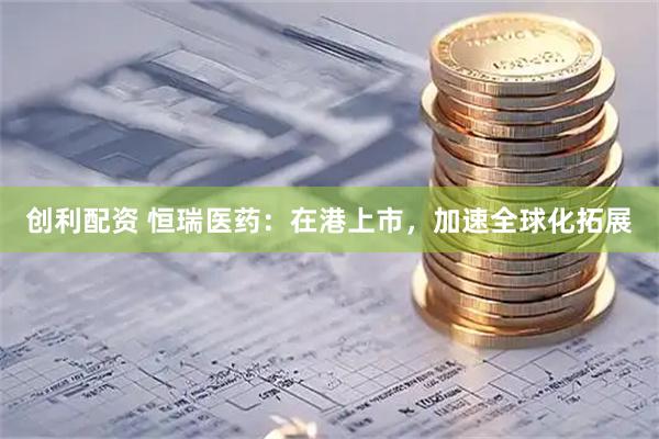 创利配资 恒瑞医药：在港上市，加速全球化拓展