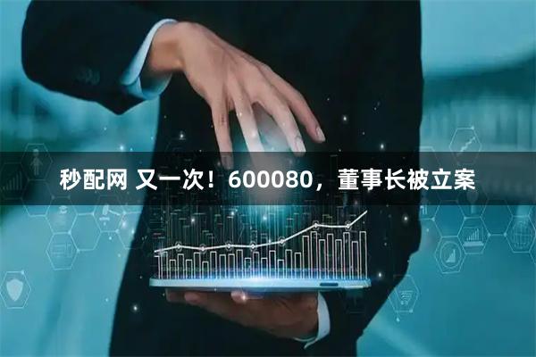 秒配网 又一次！600080，董事长被立案