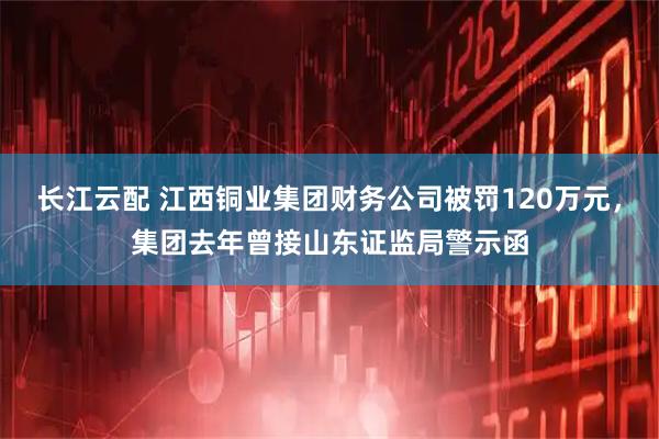 长江云配 江西铜业集团财务公司被罚120万元，集团去年曾接山东证监局警示函