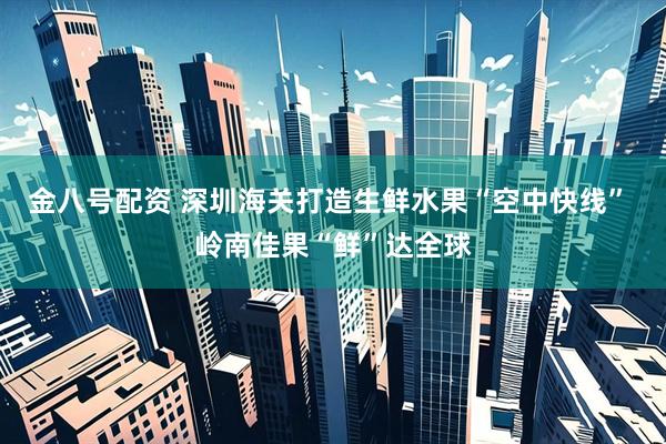 金八号配资 深圳海关打造生鲜水果“空中快线” 岭南佳果“鲜”达全球