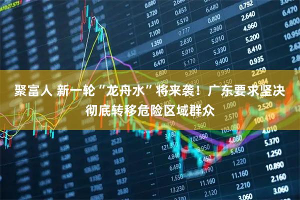 聚富人 新一轮“龙舟水”将来袭!广东要求坚决彻底转移危险区域群众