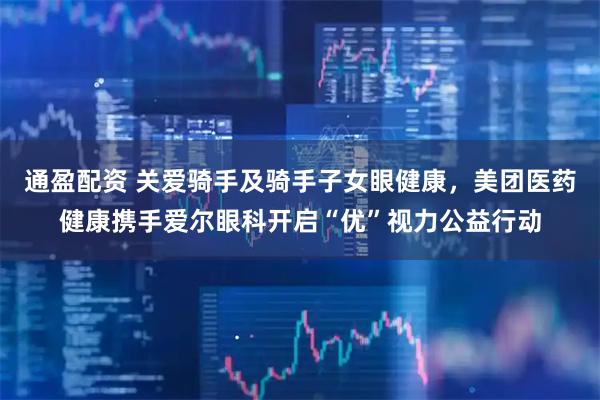 通盈配资 关爱骑手及骑手子女眼健康，美团医药健康携手爱尔眼科开启“优”视力公益行动