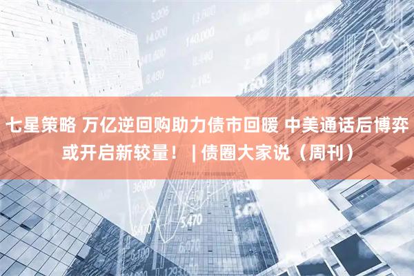 七星策略 万亿逆回购助力债市回暖 中美通话后博弈或开启新较量! | 债圈大家说(周刊)