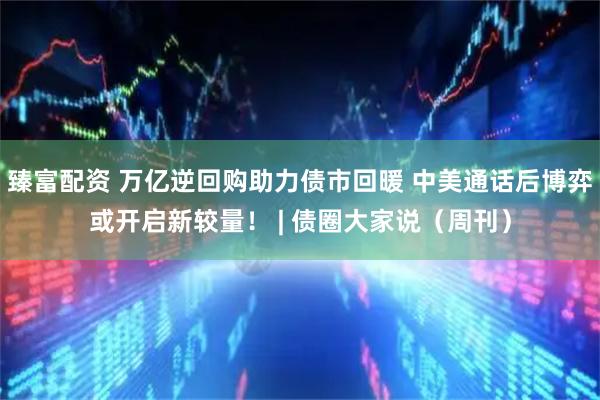 臻富配资 万亿逆回购助力债市回暖 中美通话后博弈或开启新较量! | 债圈大家说(周刊)
