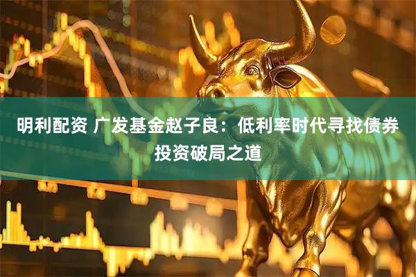 明利配资 广发基金赵子良:低利率时代寻找债券投资破局之道