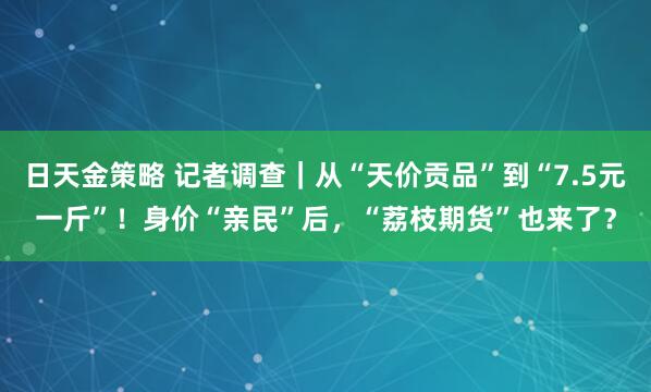 日天金策略 记者调查|从“天价贡品”到“7.5元一斤”!身价“亲民”后,“荔枝期货”也来了?