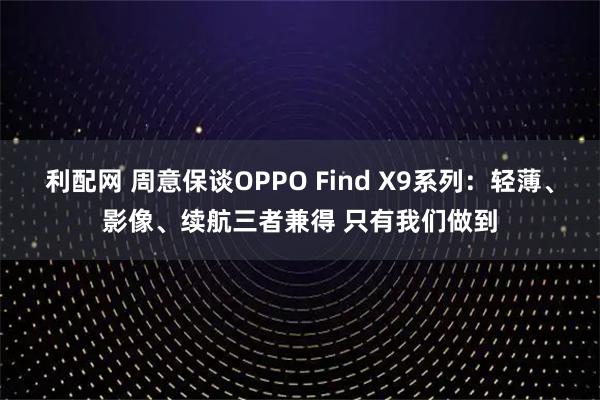 利配网 周意保谈OPPO Find X9系列:轻薄、影像、续航三者兼得 只有我们做到