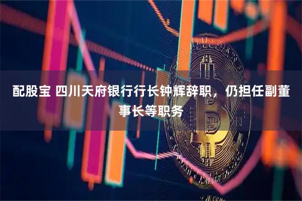配股宝 四川天府银行行长钟辉辞职,仍担任副董事长等职务