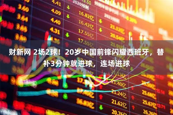 财新网 2场2球!20岁中国前锋闪耀西班牙,替补3分钟就进球,连场进球