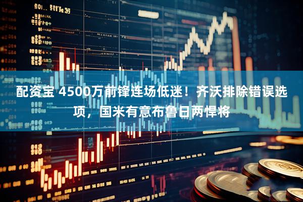 配资宝 4500万前锋连场低迷!齐沃排除错误选项,国米有意布鲁日两悍将