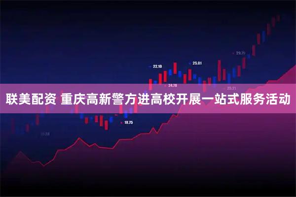 联美配资 重庆高新警方进高校开展一站式服务活动