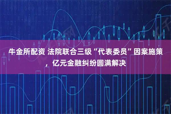 牛金所配资 法院联合三级“代表委员”因案施策,亿元金融纠纷圆满解决