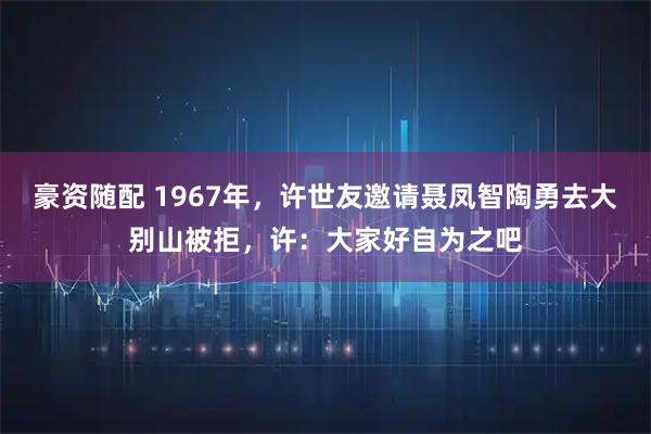 豪资随配 1967年,许世友邀请聂凤智陶勇去大别山被拒,许:大家好自为之吧