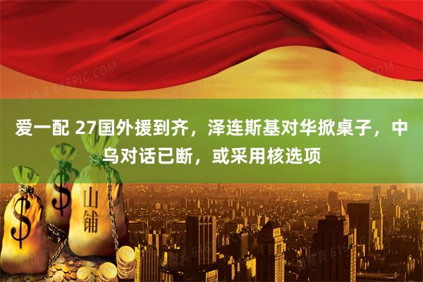 爱一配 27国外援到齐,泽连斯基对华掀桌子,中乌对话已断,或采用核选项