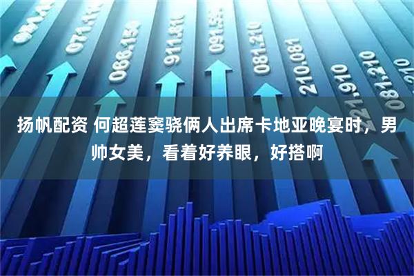 扬帆配资 何超莲窦骁俩人出席卡地亚晚宴时，男帅女美，看着好养眼，好搭啊