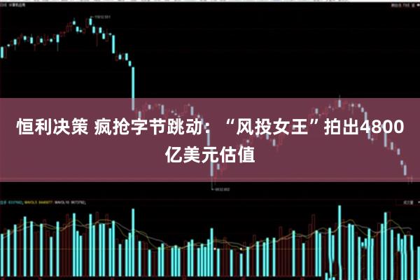 恒利决策 疯抢字节跳动:“风投女王”拍出4800亿美元估值