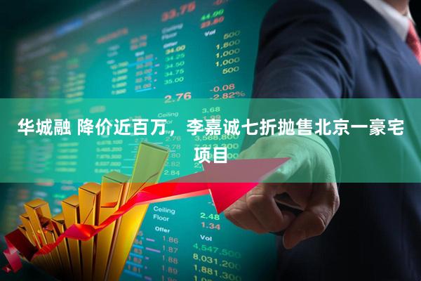 华城融 降价近百万，李嘉诚七折抛售北京一豪宅项目