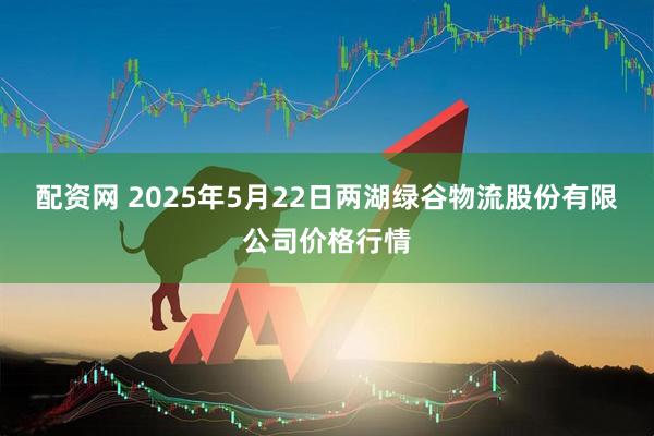 配资网 2025年5月22日两湖绿谷物流股份有限公司价格行情