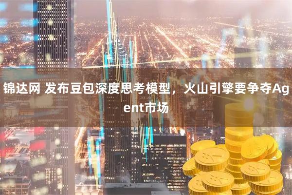 锦达网 发布豆包深度思考模型,火山引擎要争夺Agent市场