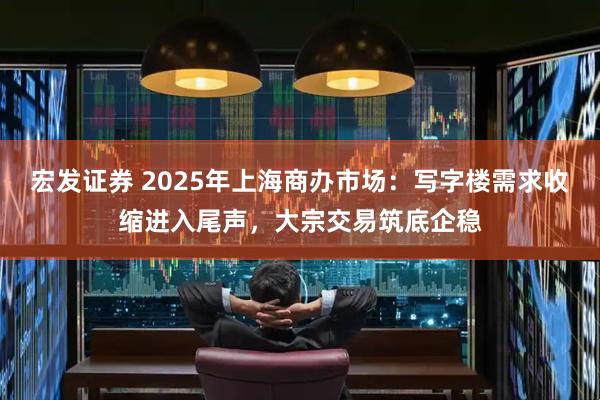 宏发证券 2025年上海商办市场：写字楼需求收缩进入尾声，大宗交易筑底企稳