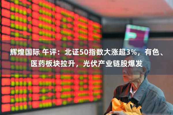 辉煌国际 午评：北证50指数大涨超3%，有色、医药板块拉升，光伏产业链股爆发